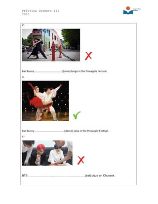 Práctica Docente III
2020
2-
Bad Bunny …………………………………..(dance) tango in the Pineapple Festival.
3-
Bad Bunny ………………………………………(dance) salsa in the Pineapple Festival.
4-
BTS…………………………………………………….(eat) pizza on Chuseok.
 