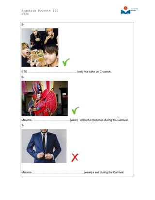 Práctica Docente III
2020
5-
BTS …………………………………………….. (eat) rice cake on Chuseok.
6-
Maluma …………………………………..(wear) colourful costumes during the Carnival.
7-
Maluma ………………………………………………..(wear) a suit during the Carnival.
 