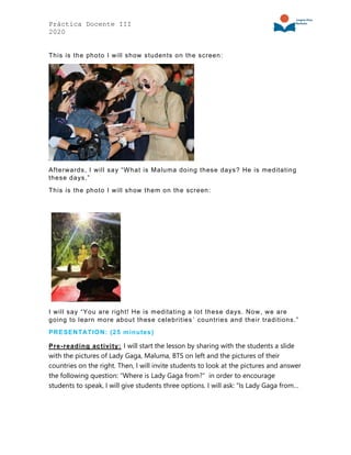 Práctica Docente III
2020
This is the photo I will show students on the screen:
Afterwards, I will say “What is Maluma doing these days? He is meditating
these days.”
This is the photo I will show them on the screen:
I will say “You are right! He is meditating a lot these days. Now, we are
going to learn more about these celebrities´ countries and their traditions.”
PRESENTATION: (25 minutes)
Pre-reading activity: I will start the lesson by sharing with the students a slide
with the pictures of Lady Gaga, Maluma, BTS on left and the pictures of their
countries on the right. Then, I will invite students to look at the pictures and answer
the following question: “Where is Lady Gaga from?” in order to encourage
students to speak, I will give students three options. I will ask: “Is Lady Gaga from…
 