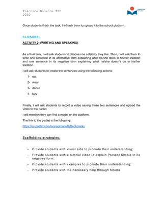 Práctica Docente III
2020
Once students finish the task, I will ask them to upload it to the school platform.
CLOSURE:
ACTIVITY 2: (WRITING AND SPEAKING)
As a final task, I will ask students to choose one celebrity they like. Then, I will ask them to
write one sentence in its affirmative form explaining what he/she does in his/her tradition
and one sentence in its negative form explaining what he/she doesn´t do in his/her
tradition.
I will ask students to create the sentences using the following actions:
1- eat
2- wear
3- dance
4- buy
Finally, I will ask students to record a video saying these two sentences and upload the
video to the padlet.
I will mention they can find a model on the platform.
The link to the padlet is the following:
https://es.padlet.com/iannacimariela/Bookmarks
Scaffolding strategies:
- Provide students with visual aids to promote their understanding;
- Provide students with a tutorial video to explain Present Simple in its
negative form;
- Provide students with examples to promote their understanding;
- Provide students with the necessary help through forums.
 