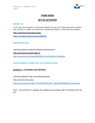 Práctica Docente III
2020
THIRD WEEK
SET OF ACTIVITIES
WARM- UP:
I will start the lesson by asking students to play the following online game-
like activity in order to review the vocabulary learnt in the previous lesson.
This is the link to the online game:
https://wordwall.net/es/resource/4634970
PRESENTATION:
I will ask students to watch the following tutorial video 3.
This is the link to tutorial video 3:
https://www.loom.com/share/fa6979c0ba144e7dbe003d133d4ea6ee
DEVELOPMENT (PRACTICE and PRODUCTION)
ACTIVITY 1: (LISTENING AND WRITING)
I will ask students to listen to the following audio.
This is the link to the audio:
https://drive.google.com/file/d/17vjoEhPr58Y0xcSlE_VuKrZqjrqB6PfM/view?usp=sharing
Then, I will ask them to complete the questions and answers with the phrases from the
box.
 