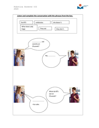 Práctica Docente III
2020
Listen and complete the conversation with the phrases from the box.
…………..…….. eat
ceviche on
Chuseok?
No, ……………..
What do BTS
eat on
Chuseok?
……………………….
rice cake.
Do BTS
They eat
What does Lady
Gaga
she doesn´t.
they don´t.
celebrates
 