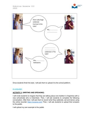 Práctica Docente III
2020
Once students finish the task, I will ask them to upload it to the school platform.
CLOSURE:
ACTIVITY 3: (WRITING AND SPEAKING)
I will invite students to imagine that they are talking about one tradition in Argentina with a
new schoolmate who is Colombian. Then, I will ask students to complete the following
conversation. After that, I will ask them to record what they celebrate, eat and dance using
the online recorder https://vocaroo.com/ Then, I will ask students to upload their answers
to the padlet.
I will upload my own example to the padlet.
Does Lady Gaga
celebrate
Carnival in the
USA?
No,…………………
……………………..
She………………….
Halloween.
………………………
……………………….
celebrate in The
USA?
 