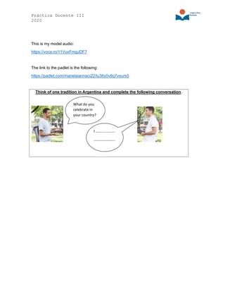 Práctica Docente III
2020
This is my model audio:
https://voca.ro/11VuxFmgJDF7
The link to the padlet is the following:
https://padlet.com/marielaiannaci22/tu36y0v8q7veurs5
Think of one tradition in Argentina and complete the following conversation.
What do you
celebrate in
your country?
I …………………
…………………..
 