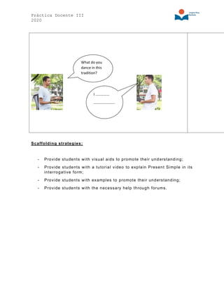 Práctica Docente III
2020
Scaffolding strategies:
- Provide students with visual aids to promote their understanding;
- Provide students with a tutorial video to explain Present Simple in its
interrogative form;
- Provide students with examples to promote their understanding;
- Provide students with the necessary help through forums.
I ……………
…………………..
What do you
dance in this
tradition?
 