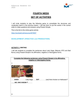 Práctica Docente III
2020
FOURTH WEEK
SET OF ACTIVITIES
I will invite students to play the following game to consolidate the structures and
vocabulary learnt in the previous lesson. I will ask them to put the words in the correct
order to make questions and answers using Present Simple.
This is the link to the online game activity:
https://wordwall.net/resource/4679057
DEVELOPMENT (PRACTICE and PRODUCTION)
ACTIVITY 1: WRITING
I will ask students to complete the sentences about Lady Gaga, Maluma, BTS and Bad
Bunny using Present Simple in its affirmative, negative or interrogative forms.
Complete the following sentences using Present Simple in its affirmative,
negative or interrogative forms.
1-
……DOES………….. Lady Gaga ……EAT…………. (eat) fried chicken on Halloween?
…….NO, SHE DOESN´T………
2-
 