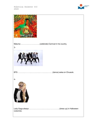 Práctica Docente III
2020
Maluma …………………………..(celebrate) Carnival in his country.
3-
BTS ………………………………………………… (dance) salsa on Chuseok.
4-
Lady Gaga always ………………………………………….. (dress up) in Halloween
costumes.
 