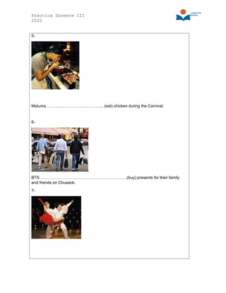 Práctica Docente III
2020
5-
Maluma …………………………………... (eat) chicken during the Carnival.
6-
BTS ……………………………………………………….(buy) presents for their family
and friends on Chuseok.
7-
 