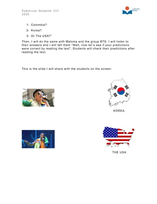 Práctica Docente III
2020
1- Colombia?
2- Korea?
3- Or The USA?”
Then, I will do the same with Maluma and the group BTS. I will listen to
their answers and I will tell them “Well, now let´s see if your predictions
were correct by reading the text”. Students will check their predictions after
reading the text.
This is the slide I will share with the students on the screen:
KOREA
THE USA
 