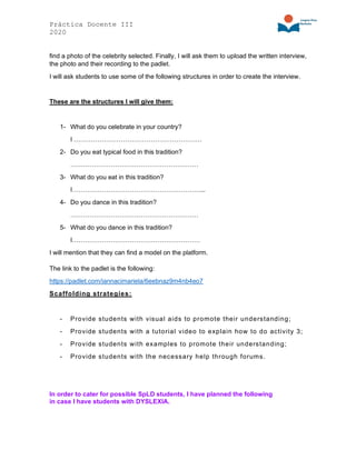 Práctica Docente III
2020
find a photo of the celebrity selected. Finally, I will ask them to upload the written interview,
the photo and their recording to the padlet.
I will ask students to use some of the following structures in order to create the interview.
These are the structures I will give them:
1- What do you celebrate in your country?
I ……………………………………………………
2- Do you eat typical food in this tradition?
……………………………………………………
3- What do you eat in this tradition?
I……………………………………………………...
4- Do you dance in this tradition?
……………………………………………………
5- What do you dance in this tradition?
I……………………………………………………
I will mention that they can find a model on the platform.
The link to the padlet is the following:
https://padlet.com/iannacimariela/6eebnaz9m4nb4eo7
Scaffolding strategies:
- Provide students with visual aids to promote their understanding;
- Provide students with a tutorial video to explain how to do activity 3;
- Provide students with examples to promote their understanding;
- Provide students with the necessary help through forums.
In order to cater for possible SpLD students, I have planned the following
in case I have students with DYSLEXIA.
 