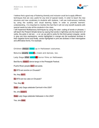 Práctica Docente III
2020
I believe that a good way of fostering diversity and inclusion could be to apply different
techniques that are very useful for any kind of special needs. In order to teach the new
structure and new vocabulary to students with dyslexia, I will use multi-sensory methods
by using the auditory and visual learning styles in order to promote learners´
understanding.. It is important to mention the fact that it will not only benefit students with
special needs but also all the students in the class.
I will implement Multisensory techniques by using the color- coding of words or phrases. I
will teach the Present Simple tense by saying that words in light-blue are the base form of
verbs, the parts in red are – s or -es we add to verbs for the third person singular, words
in grey are time expressions, words highlighted in orange are the auxiliaries do/does in
their negative forms and finally, words highlighted in pink are do/does in their interrogative
and affirmative forms. For example:
Children always dress up in Halloween costumes.
Maluma usually wears a mask and dances, too.
Lady Gaga often watches horror films on Halloween.
Bad Bunny doesn´t dance tango in the Pineapple Festival.
Puerto Rican people don´t eat pasta.
Do BTS eat ceviche on Chuseok?
No, they don´t.
Do BTS eat rice cake on Chuseok?
Yes, they do.
Does Lady Gaga celebrate Carnival in the USA?
No, she doesn´t.
Does Lady Gaga celebrate Halloween in the USA?
Yes, she does.
 