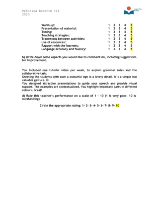 Práctica Docente III
2020
Warm-up: 1 2 3 4 5
Presentation of material: 1 2 3 4 5
Timing: 1 2 3 4 5
Teaching strategies: 1 2 3 4 5
Transitions between activities: 1 2 3 4 5
Use of resources: 1 2 3 4 5
Rapport with the learners: 1 2 3 4 5
Language accuracy and fluency: 1 2 3 4 5
b) Write down some aspects you would like to comment on, including suggestions
for improvement.
You included one tutorial video per week, to explain grammar rules and the
collaborative task.
Greeting the students with such a colourful sign is a lovely detail. It´s a simple but
valuable gesture. ☺
You designed attractive presentations to guide your speech and provide visual
support. The examples are contextualized. You highlight important parts in different
colours. Great!
d) Rate this teacher’s performance on a scale of 1 – 10 (1 is very poor, 10 is
outstanding)
Circle the appropriate rating: 1- 2- 3- 4- 5- 6- 7- 8- 9- 10
 
