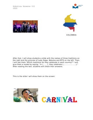 Práctica Docente III
2020
COLOMBIA
After that, I will show students a slide with the names of three traditions on
the right and the pictures of Lady Gaga, Maluma and BTS on the left. Then,
I will ask them “Which traditions do they celebrate in each country?” I will
give them a model by saying: “In (…….), they celebrate (…………………).”
After reading the text, students will check their answers.
This is the slide I will show them on the screen:
Carnival
 