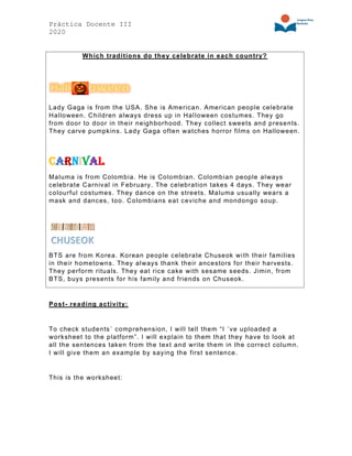 Práctica Docente III
2020
Which traditions do they celebrate in each country?
Lady Gaga is from the USA. She is American. American people celebrate
Halloween. Children always dress up in Halloween costumes. They go
from door to door in their neighborhood. They collect sweets and presents.
They carve pumpkins. Lady Gaga often watches horror films on Halloween.
Carnival
Maluma is from Colombia. He is Colombian. Colombian people always
celebrate Carnival in February. The celebration takes 4 days. They wear
colourful costumes. They dance on the streets. Maluma usually wears a
mask and dances, too. Colombians eat ceviche and mondongo soup.
BTS are from Korea. Korean people celebrate Chuseok with their families
in their hometowns. They always thank their ancestors for their harvests.
They perform rituals. They eat rice cake with sesame seeds. Jimin, from
BTS, buys presents for his family and friends on Chuseok.
Post- reading activity:
To check students´ comprehension, I will tell them “I ´ve uploaded a
worksheet to the platform”. I will explain to them that they have to look at
all the sentences taken from the text and write them in the correct column.
I will give them an example by saying the first sentence.
This is the worksheet:
 