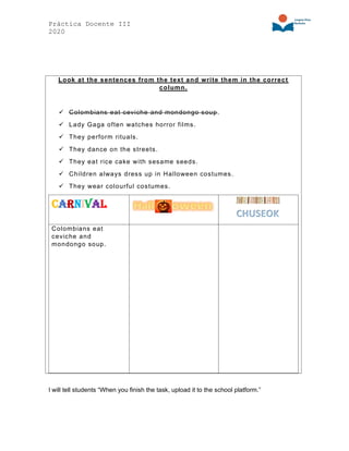Práctica Docente III
2020
Look at the sentences from the text and write them in the correct
column.
✓ Colombians eat ceviche and mondongo soup.
✓ Lady Gaga often watches horror films.
✓ They perform rituals.
✓ They dance on the streets.
✓ They eat rice cake with sesame seeds.
✓ Children always dress up in Halloween costumes.
✓ They wear colourful costumes.
Carnival
Colombians eat
ceviche and
mondongo soup.
I will tell students “When you finish the task, upload it to the school platform.”
 