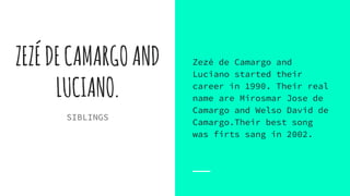 ZEZÉDECAMARGOAND
LUCIANO.
SIBLINGS
Zezé de Camargo and
Luciano started their
career in 1990. Their real
name are Mirosmar Jose de
Camargo and Welso David de
Camargo.Their best song
was firts sang in 2002.
 