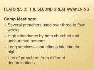 FEATURES OF THE SECOND GREAT AWAKENING
Camp Meetings:
 Several preachers used over three to four
weeks.
 High attendance by both churched and
unchurched persons.
 Long services—sometimes late into the
night.
 Use of preachers from different
denominations.
 