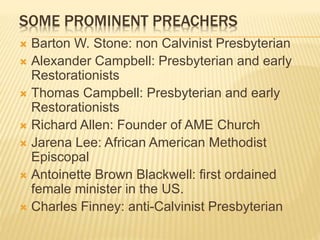 SOME PROMINENT PREACHERS
 Barton W. Stone: non Calvinist Presbyterian
 Alexander Campbell: Presbyterian and early
Restorationists
 Thomas Campbell: Presbyterian and early
Restorationists
 Richard Allen: Founder of AME Church
 Jarena Lee: African American Methodist
Episcopal
 Antoinette Brown Blackwell: first ordained
female minister in the US.
 Charles Finney: anti-Calvinist Presbyterian
 