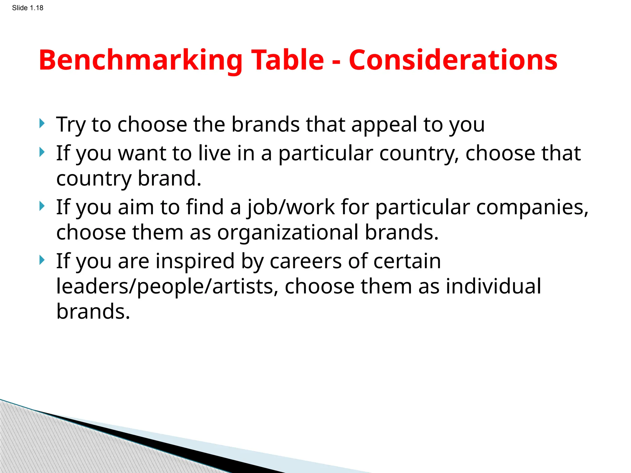 Slide 1.18
 Try to choose the brands that appeal to you
 If you want to live in a particular country, choose that
country brand.
 If you aim to find a job/work for particular companies,
choose them as organizational brands.
 If you are inspired by careers of certain
leaders/people/artists, choose them as individual
brands.
Benchmarking Table - Considerations
 