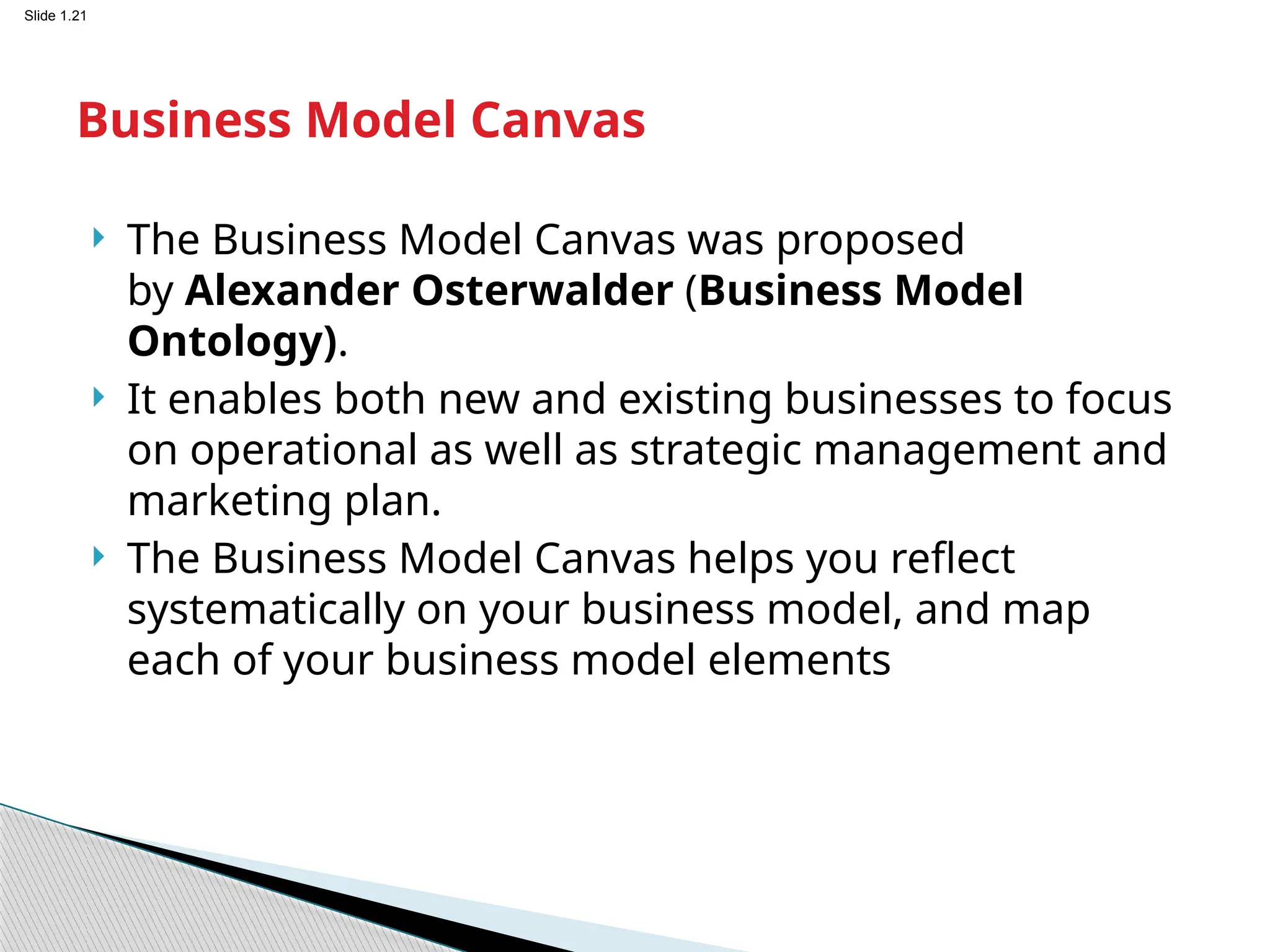 Slide 1.21
 The Business Model Canvas was proposed
by Alexander Osterwalder (Business Model
Ontology).
 It enables both new and existing businesses to focus
on operational as well as strategic management and
marketing plan.
 The Business Model Canvas helps you reflect
systematically on your business model, and map
each of your business model elements
Business Model Canvas
 