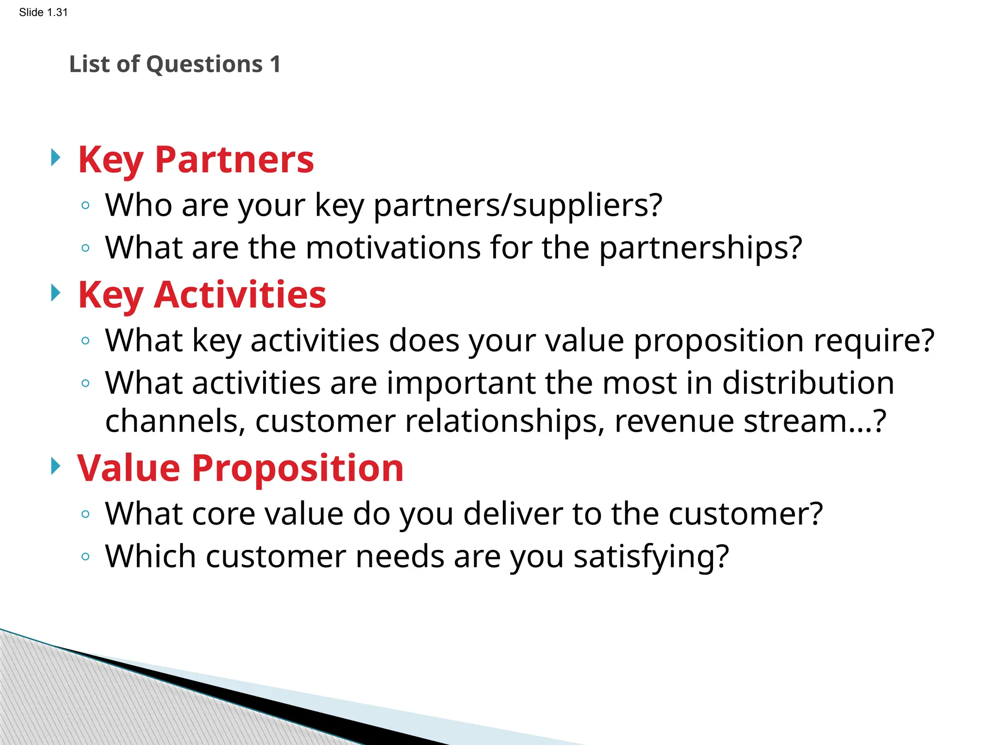 Slide 1.31
 Key Partners
◦ Who are your key partners/suppliers?
◦ What are the motivations for the partnerships?
 Key Activities
◦ What key activities does your value proposition require?
◦ What activities are important the most in distribution
channels, customer relationships, revenue stream…?
 Value Proposition
◦ What core value do you deliver to the customer?
◦ Which customer needs are you satisfying?
List of Questions 1
 