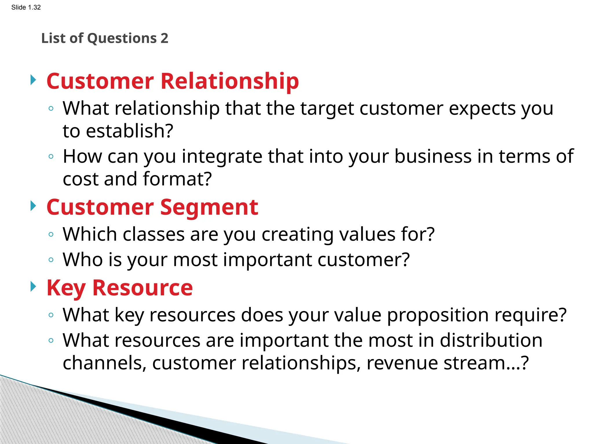 Slide 1.32
 Customer Relationship
◦ What relationship that the target customer expects you
to establish?
◦ How can you integrate that into your business in terms of
cost and format?
 Customer Segment
◦ Which classes are you creating values for?
◦ Who is your most important customer?
 Key Resource
◦ What key resources does your value proposition require?
◦ What resources are important the most in distribution
channels, customer relationships, revenue stream…?
List of Questions 2
 