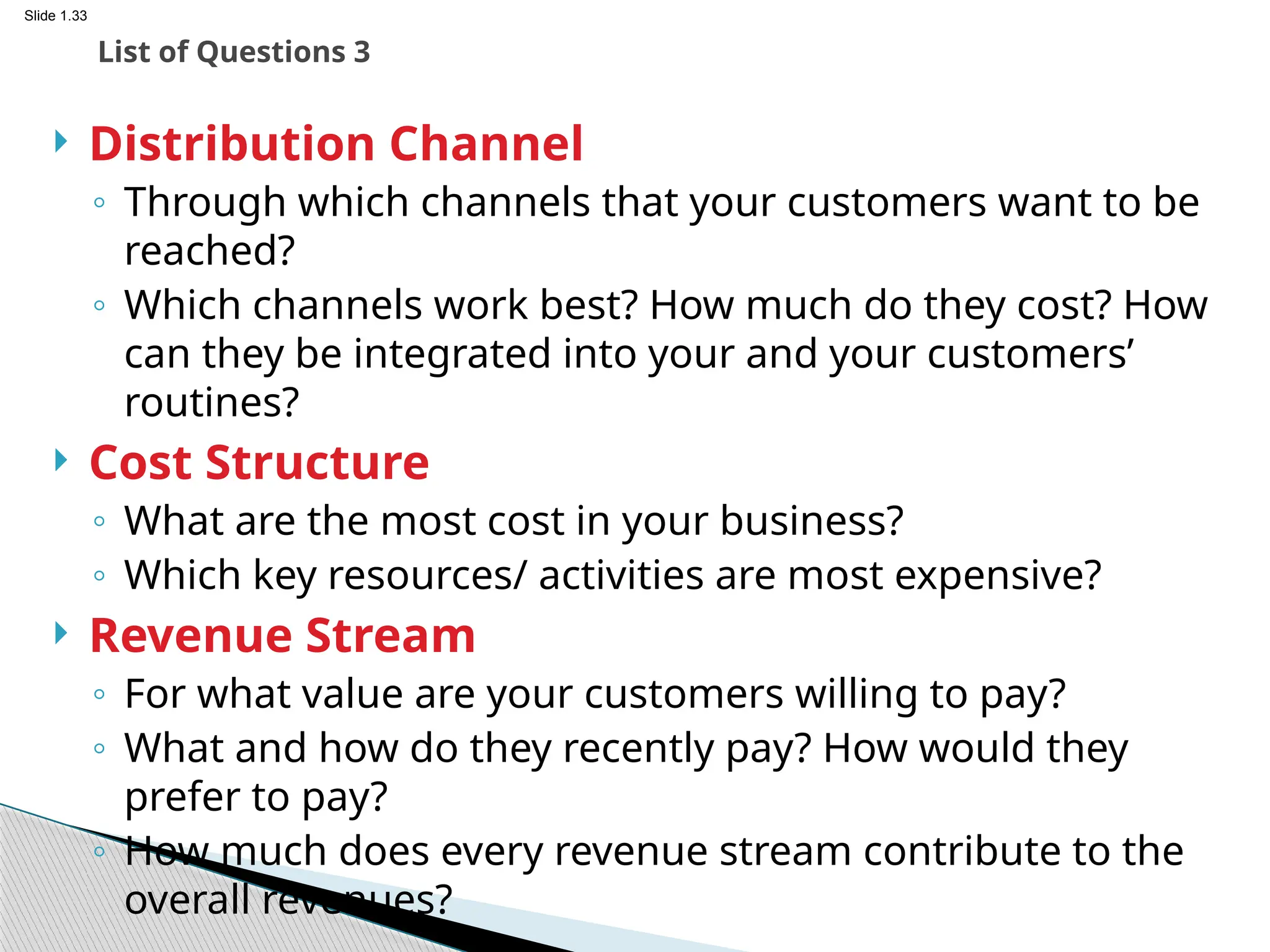 Slide 1.33
 Distribution Channel
◦ Through which channels that your customers want to be
reached?
◦ Which channels work best? How much do they cost? How
can they be integrated into your and your customers’
routines?
 Cost Structure
◦ What are the most cost in your business?
◦ Which key resources/ activities are most expensive?
 Revenue Stream
◦ For what value are your customers willing to pay?
◦ What and how do they recently pay? How would they
prefer to pay?
◦ How much does every revenue stream contribute to the
overall revenues?
List of Questions 3
 