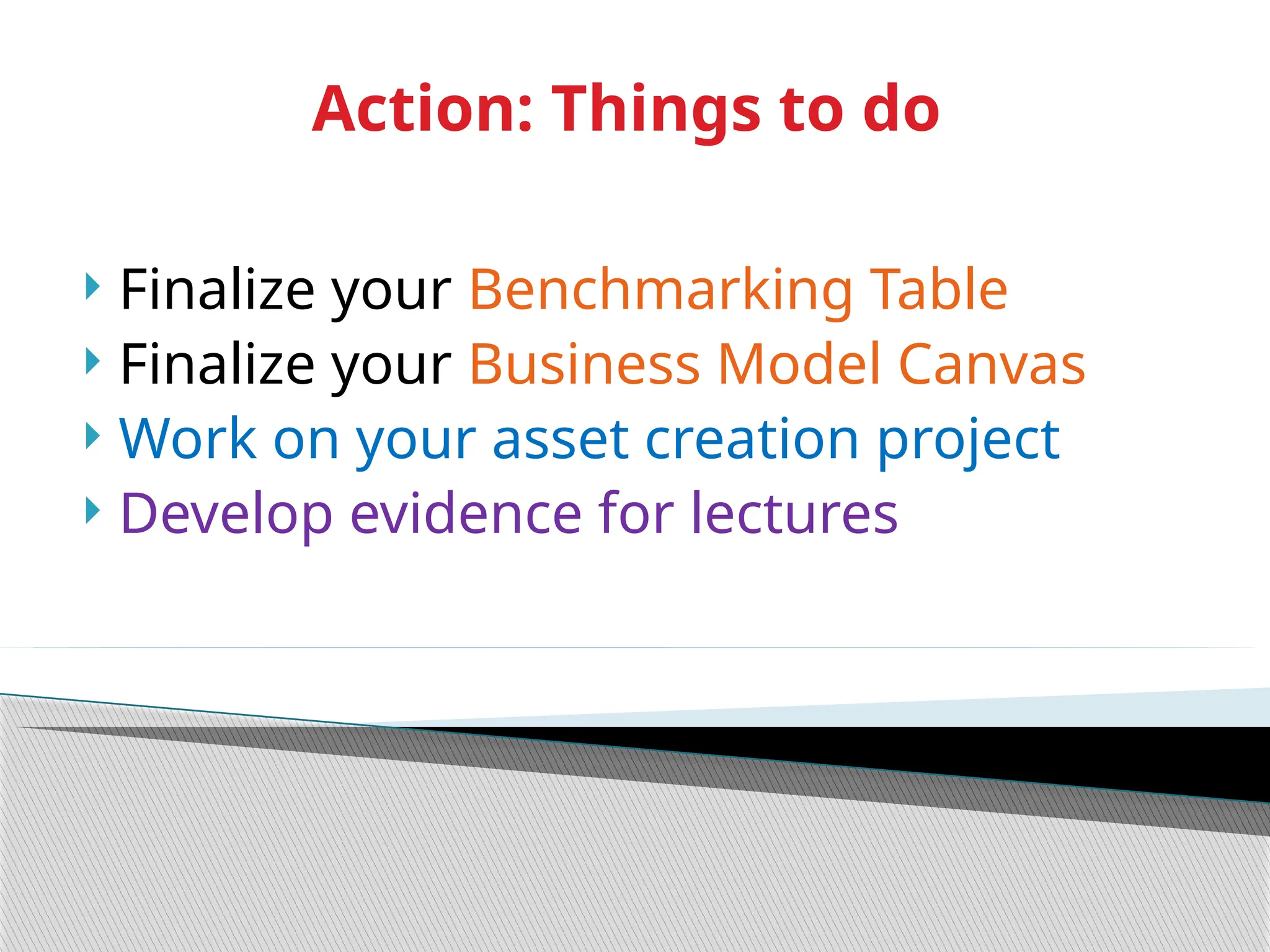  Finalize your Benchmarking Table
 Finalize your Business Model Canvas
 Work on your asset creation project
 Develop evidence for lectures
Action: Things to do
 