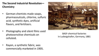 The Second Industrial Revolution—
Chemistry
• German chemists made soaps,
pharmaceuticals, chlorine, sulfuric
acid, synthetic dyes, artificial
flavors, and fertilizers.
• Photography and silent films used
photosensitive chemicals on
celluloid.
• Rayon, a synthetic fabric, was
commercially marketed in 1905.
BASF-chemical factories
in Ludwigshafen, Germany, 1881
 