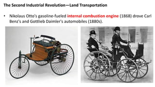 The Second Industrial Revolution—Land Transportation
• Nikolaus Otto's gasoline-fueled internal combustion engine (1868) drove Carl
Benz's and Gottlieb Daimler's automobiles (1880s).
 