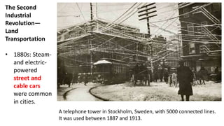 The Second
Industrial
Revolution—
Land
Transportation
• 1880s: Steam-
and electric-
powered
street and
cable cars
were common
in cities.
A telephone tower in Stockholm, Sweden, with 5000 connected lines.
It was used between 1887 and 1913.
 