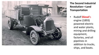 The Second Industrial
Revolution—Land
Transportation
• Rudolf Diesel's
engine (1893)
powered electric
and water plants,
mining and drilling
equipment,
factories, and oil
pipelines in
addition to trucks,
ships, and boats.
 