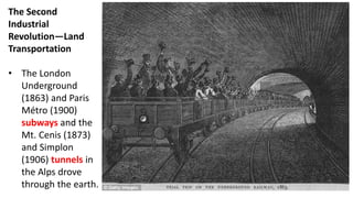 The Second
Industrial
Revolution—Land
Transportation
• The London
Underground
(1863) and Paris
Métro (1900)
subways and the
Mt. Cenis (1873)
and Simplon
(1906) tunnels in
the Alps drove
through the earth.
 