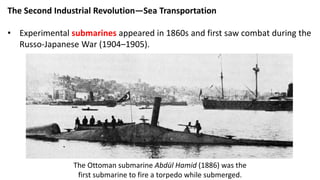 The Second Industrial Revolution—Sea Transportation
• Experimental submarines appeared in 1860s and first saw combat during the
Russo-Japanese War (1904–1905).
The Ottoman submarine Abdül Hamid (1886) was the
first submarine to fire a torpedo while submerged.
 