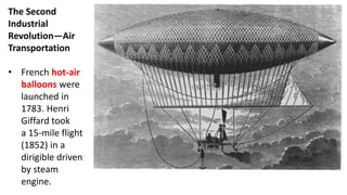 The Second
Industrial
Revolution—Air
Transportation
• French hot-air
balloons were
launched in
1783. Henri
Giffard took
a 15-mile flight
(1852) in a
dirigible driven
by steam
engine.
 