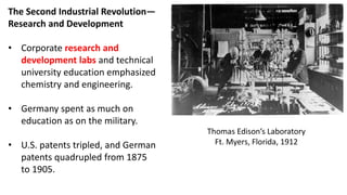 The Second Industrial Revolution—
Research and Development
• Corporate research and
development labs and technical
university education emphasized
chemistry and engineering.
• Germany spent as much on
education as on the military.
• U.S. patents tripled, and German
patents quadrupled from 1875
to 1905.
Thomas Edison’s Laboratory
Ft. Myers, Florida, 1912
 