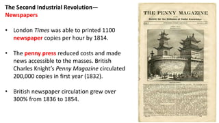 The Second Industrial Revolution—
Newspapers
• London Times was able to printed 1100
newspaper copies per hour by 1814.
• The penny press reduced costs and made
news accessible to the masses. British
Charles Knight’s Penny Magazine circulated
200,000 copies in first year (1832).
• British newspaper circulation grew over
300% from 1836 to 1854.
 