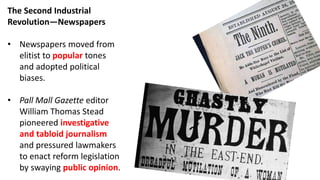 The Second Industrial
Revolution—Newspapers
• Newspapers moved from
elitist to popular tones
and adopted political
biases.
• Pall Mall Gazette editor
William Thomas Stead
pioneered investigative
and tabloid journalism
and pressured lawmakers
to enact reform legislation
by swaying public opinion.
 