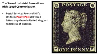 The Second Industrial Revolution—
High-speed Communication
• Postal Service: Rowland Hill's
Uniform Penny Post delivered
letters anywhere in United Kingdom
regardless of distance.
 