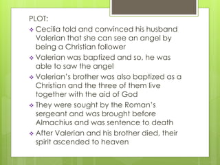 PLOT: 
 Cecilia told and convinced his husband 
Valerian that she can see an angel by 
being a Christian follower 
 Valerian was baptized and so, he was 
able to saw the angel 
 Valerian’s brother was also baptized as a 
Christian and the three of them live 
together with the aid of God 
 They were sought by the Roman’s 
sergeant and was brought before 
Almachius and was sentence to death 
 After Valerian and his brother died, their 
spirit ascended to heaven 
 