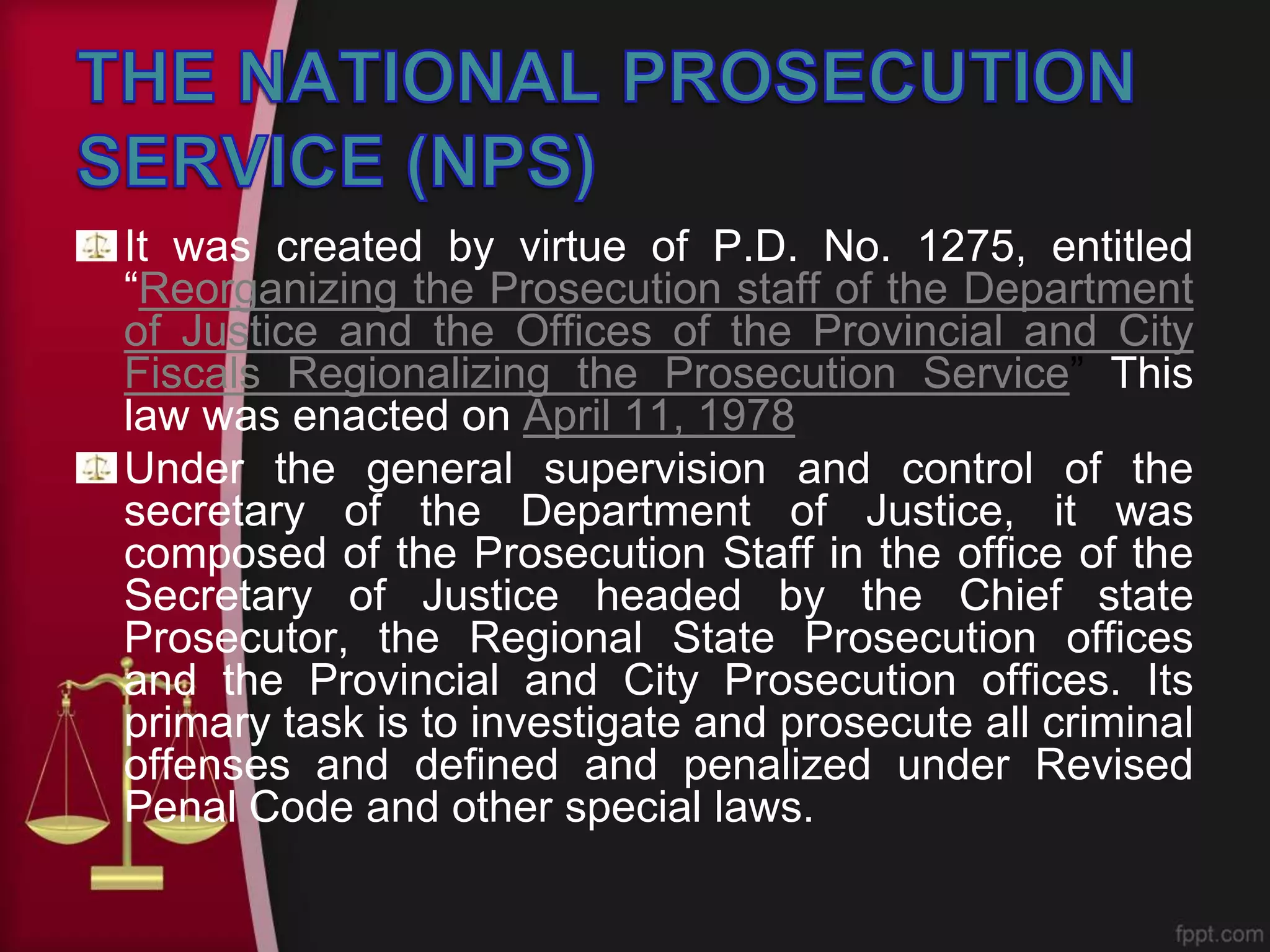 It was created by virtue of P.D. No. 1275, entitled
“Reorganizing the Prosecution staff of the Department
of Justice and the Offices of the Provincial and City
Fiscals Regionalizing the Prosecution Service” This
law was enacted on April 11, 1978.
Under the general supervision and control of the
secretary of the Department of Justice, it was
composed of the Prosecution Staff in the office of the
Secretary of Justice headed by the Chief state
Prosecutor, the Regional State Prosecution offices
and the Provincial and City Prosecution offices. Its
primary task is to investigate and prosecute all criminal
offenses and defined and penalized under Revised
Penal Code and other special laws.
 