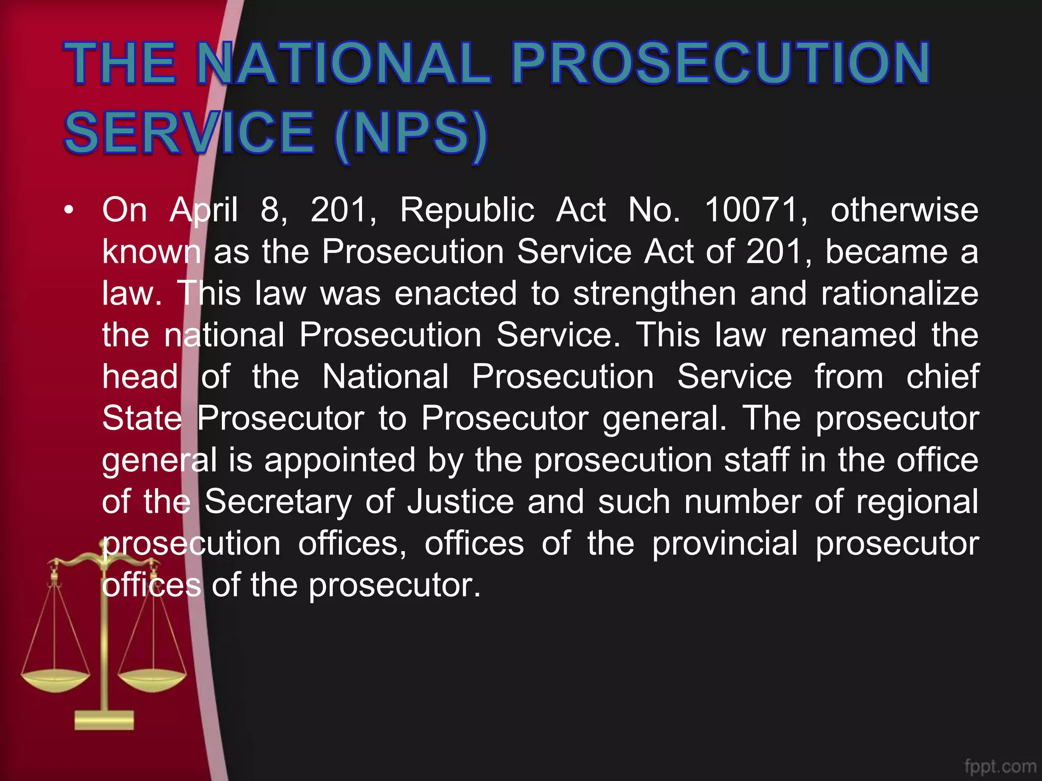 • On April 8, 201, Republic Act No. 10071, otherwise
known as the Prosecution Service Act of 201, became a
law. This law was enacted to strengthen and rationalize
the national Prosecution Service. This law renamed the
head of the National Prosecution Service from chief
State Prosecutor to Prosecutor general. The prosecutor
general is appointed by the prosecution staff in the office
of the Secretary of Justice and such number of regional
prosecution offices, offices of the provincial prosecutor
offices of the prosecutor.
 