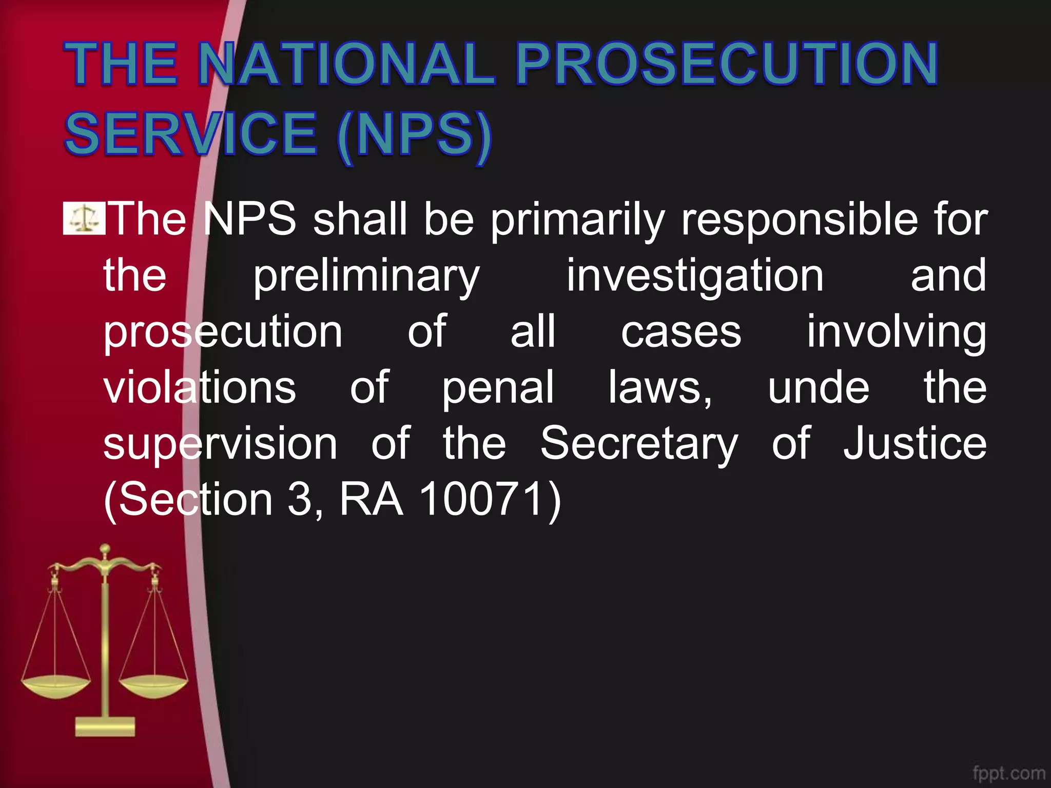 The NPS shall be primarily responsible for
the preliminary investigation and
prosecution of all cases involving
violations of penal laws, unde the
supervision of the Secretary of Justice
(Section 3, RA 10071)
 