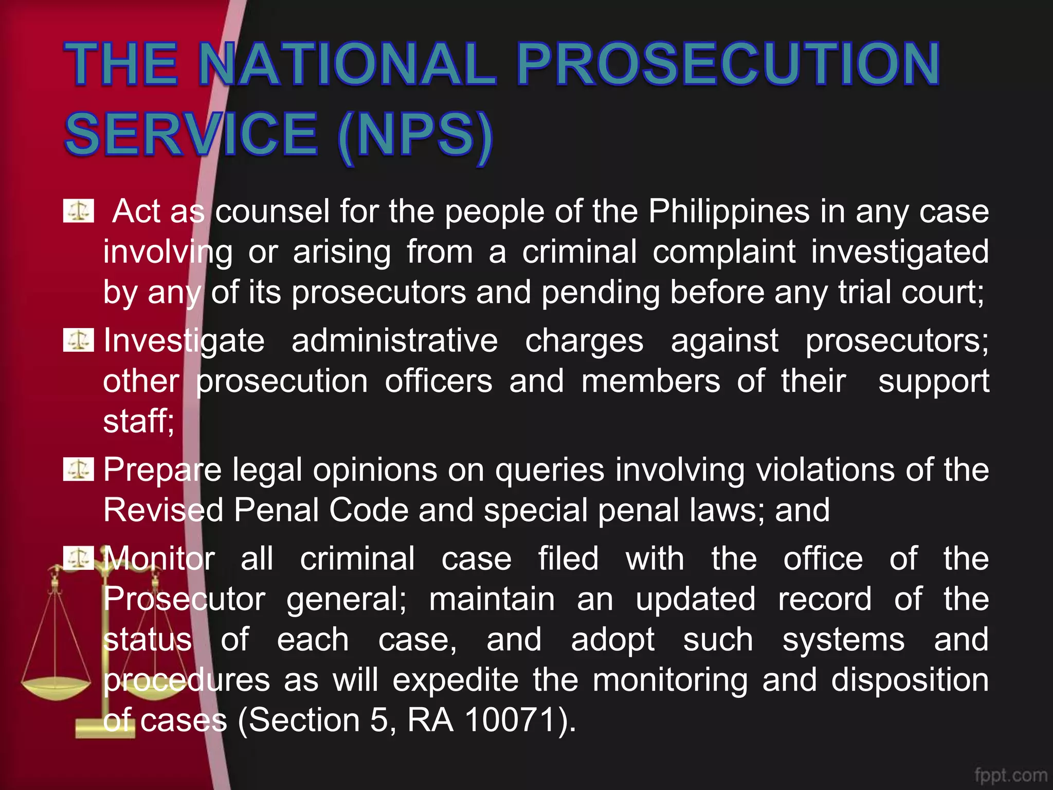 Act as counsel for the people of the Philippines in any case
involving or arising from a criminal complaint investigated
by any of its prosecutors and pending before any trial court;
Investigate administrative charges against prosecutors;
other prosecution officers and members of their support
staff;
Prepare legal opinions on queries involving violations of the
Revised Penal Code and special penal laws; and
Monitor all criminal case filed with the office of the
Prosecutor general; maintain an updated record of the
status of each case, and adopt such systems and
procedures as will expedite the monitoring and disposition
of cases (Section 5, RA 10071).
 
