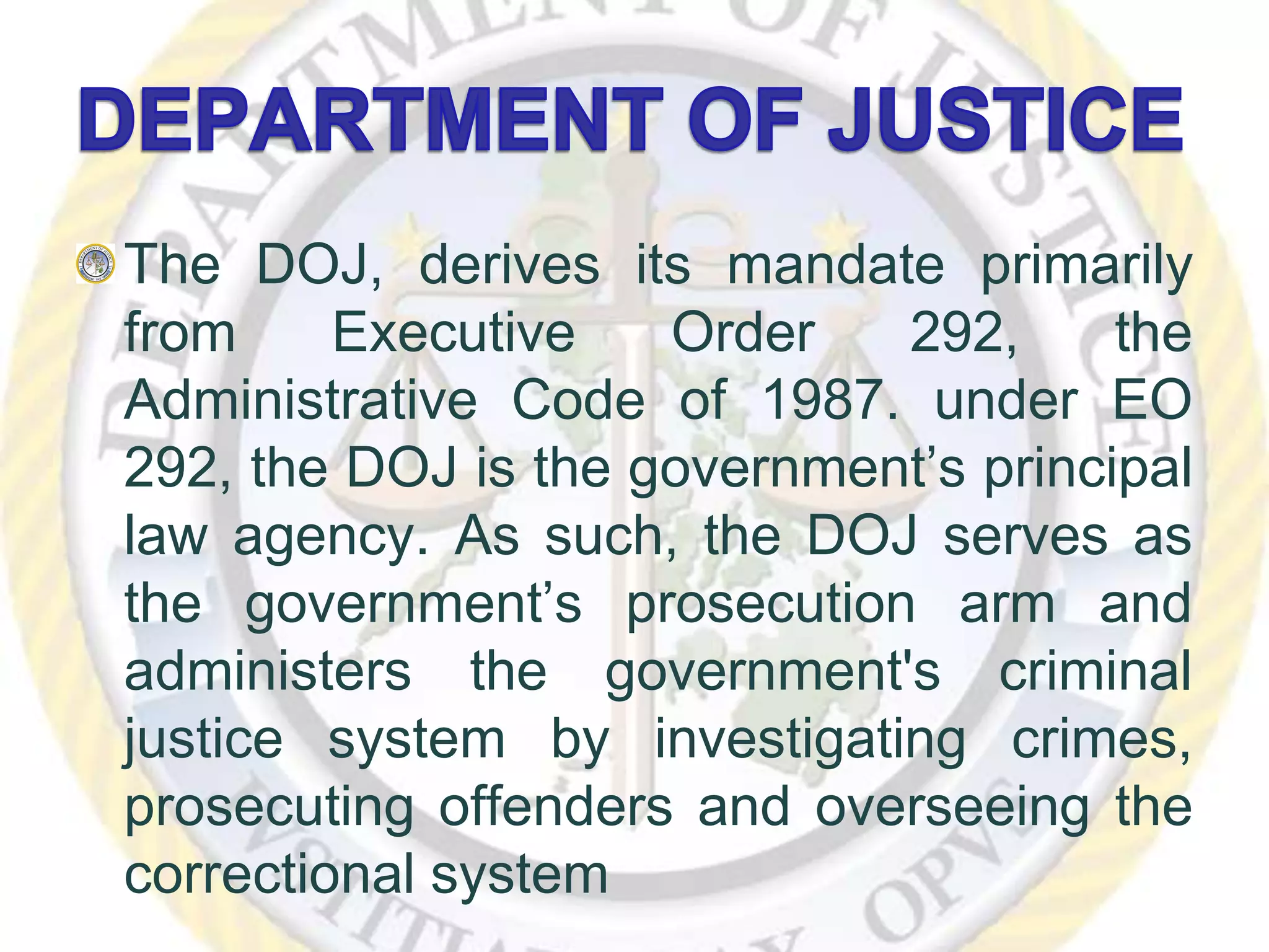 The DOJ, derives its mandate primarily
from Executive Order 292, the
Administrative Code of 1987. under EO
292, the DOJ is the government’s principal
law agency. As such, the DOJ serves as
the government’s prosecution arm and
administers the government's criminal
justice system by investigating crimes,
prosecuting offenders and overseeing the
correctional system
 