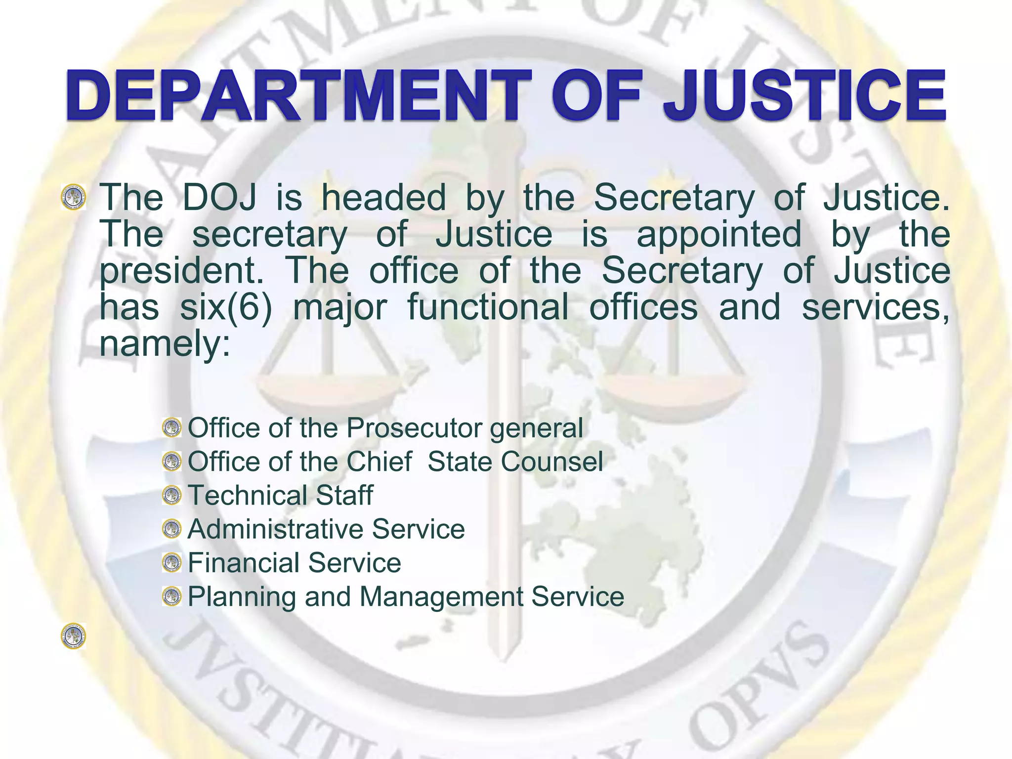 The DOJ is headed by the Secretary of Justice.
The secretary of Justice is appointed by the
president. The office of the Secretary of Justice
has six(6) major functional offices and services,
namely:
Office of the Prosecutor general
Office of the Chief State Counsel
Technical Staff
Administrative Service
Financial Service
Planning and Management Service
 