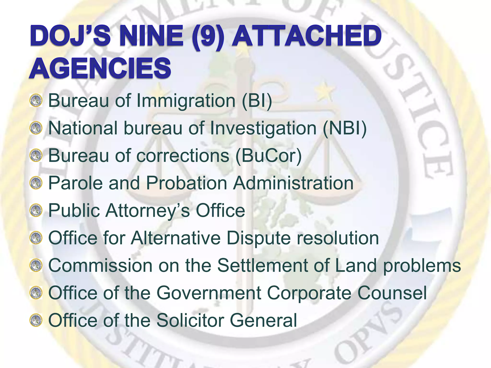 Bureau of Immigration (BI)
National bureau of Investigation (NBI)
Bureau of corrections (BuCor)
Parole and Probation Administration
Public Attorney’s Office
Office for Alternative Dispute resolution
Commission on the Settlement of Land problems
Office of the Government Corporate Counsel
Office of the Solicitor General
 