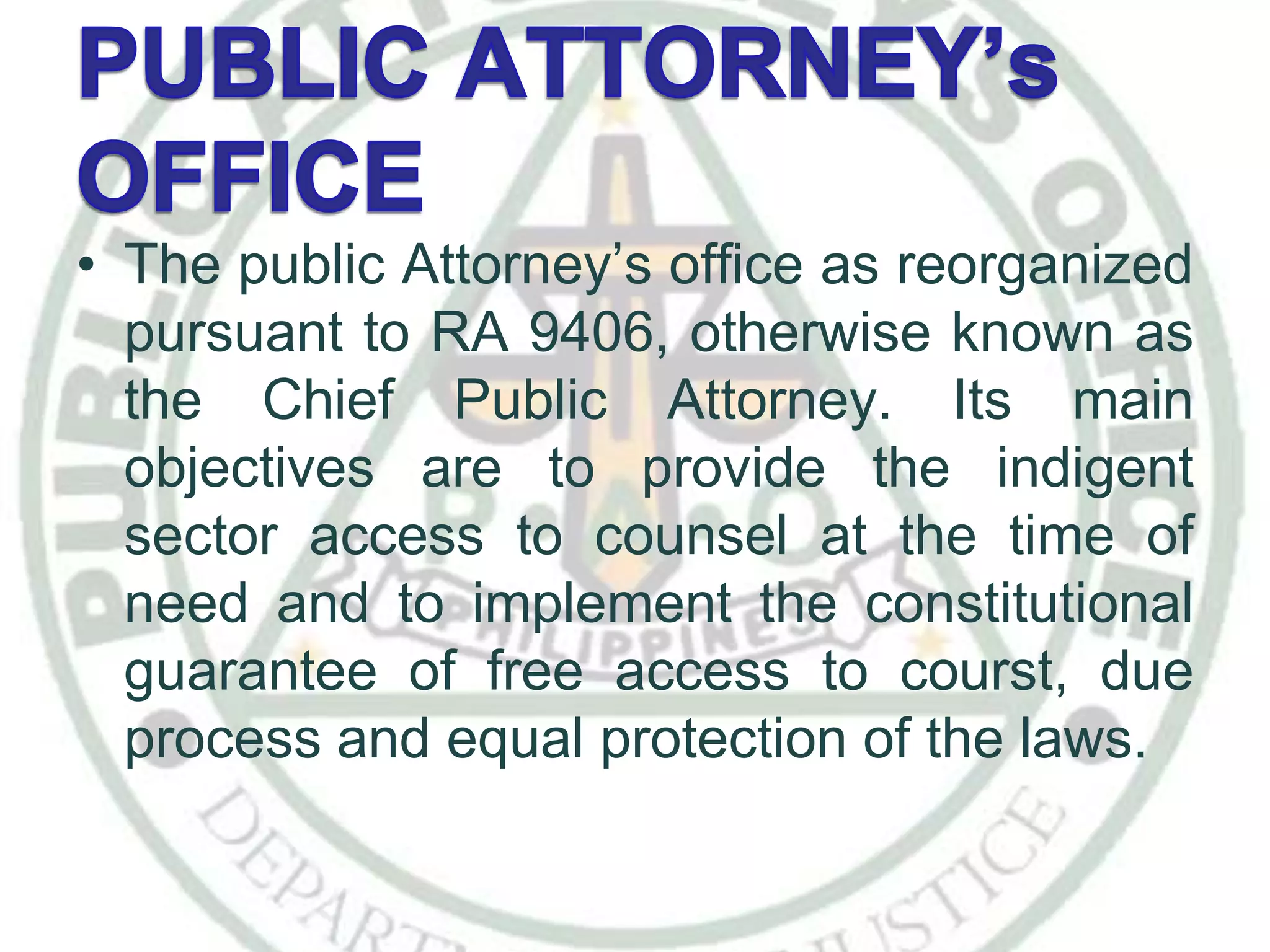 • The public Attorney’s office as reorganized
pursuant to RA 9406, otherwise known as
the Chief Public Attorney. Its main
objectives are to provide the indigent
sector access to counsel at the time of
need and to implement the constitutional
guarantee of free access to courst, due
process and equal protection of the laws.
 