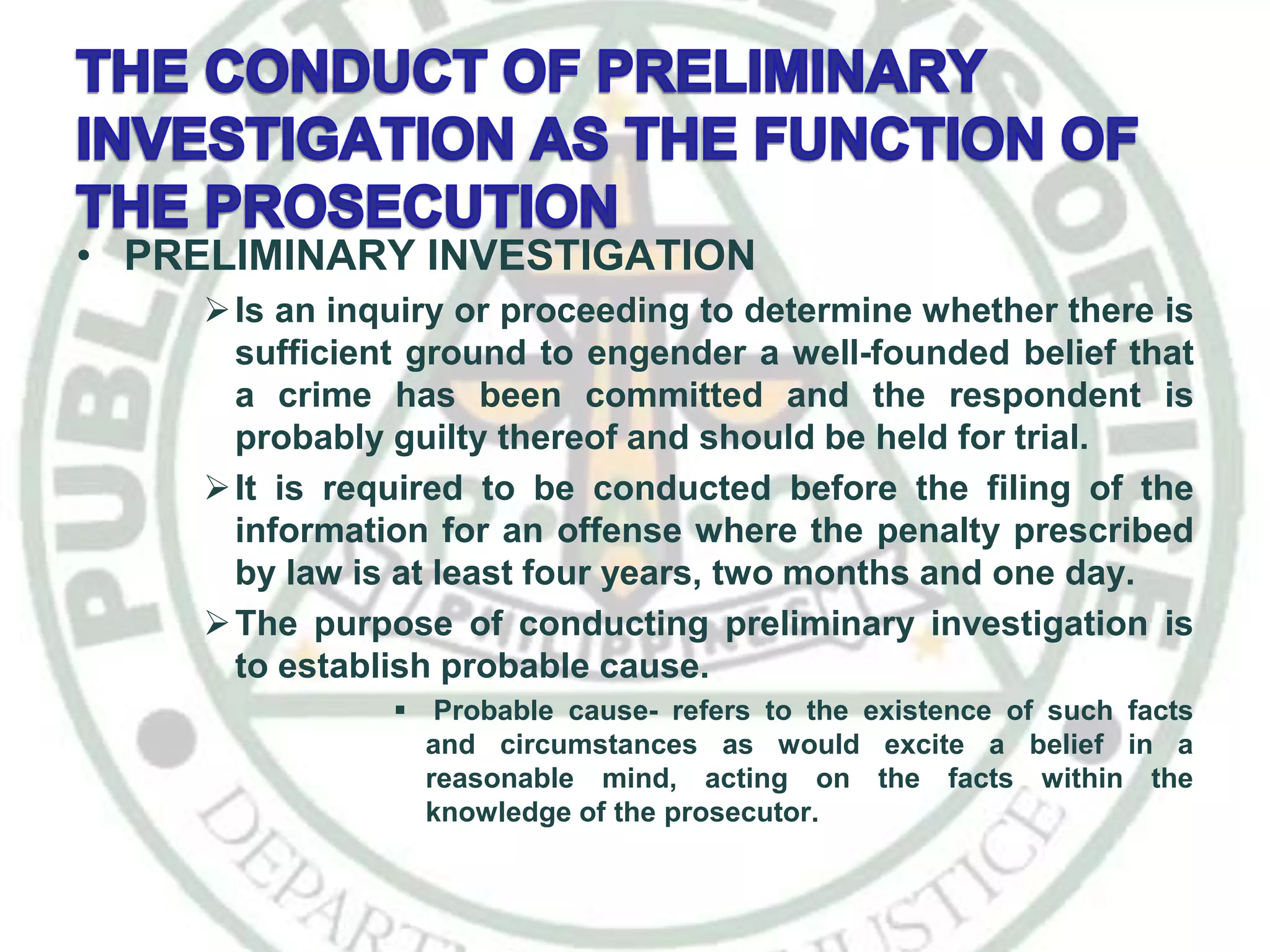 • PRELIMINARY INVESTIGATION
Is an inquiry or proceeding to determine whether there is
sufficient ground to engender a well-founded belief that
a crime has been committed and the respondent is
probably guilty thereof and should be held for trial.
It is required to be conducted before the filing of the
information for an offense where the penalty prescribed
by law is at least four years, two months and one day.
The purpose of conducting preliminary investigation is
to establish probable cause.
 Probable cause- refers to the existence of such facts
and circumstances as would excite a belief in a
reasonable mind, acting on the facts within the
knowledge of the prosecutor.
 