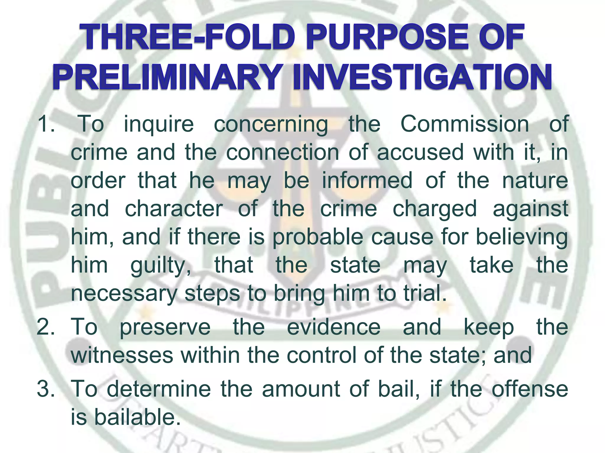 1. To inquire concerning the Commission of
crime and the connection of accused with it, in
order that he may be informed of the nature
and character of the crime charged against
him, and if there is probable cause for believing
him guilty, that the state may take the
necessary steps to bring him to trial.
2. To preserve the evidence and keep the
witnesses within the control of the state; and
3. To determine the amount of bail, if the offense
is bailable.
 